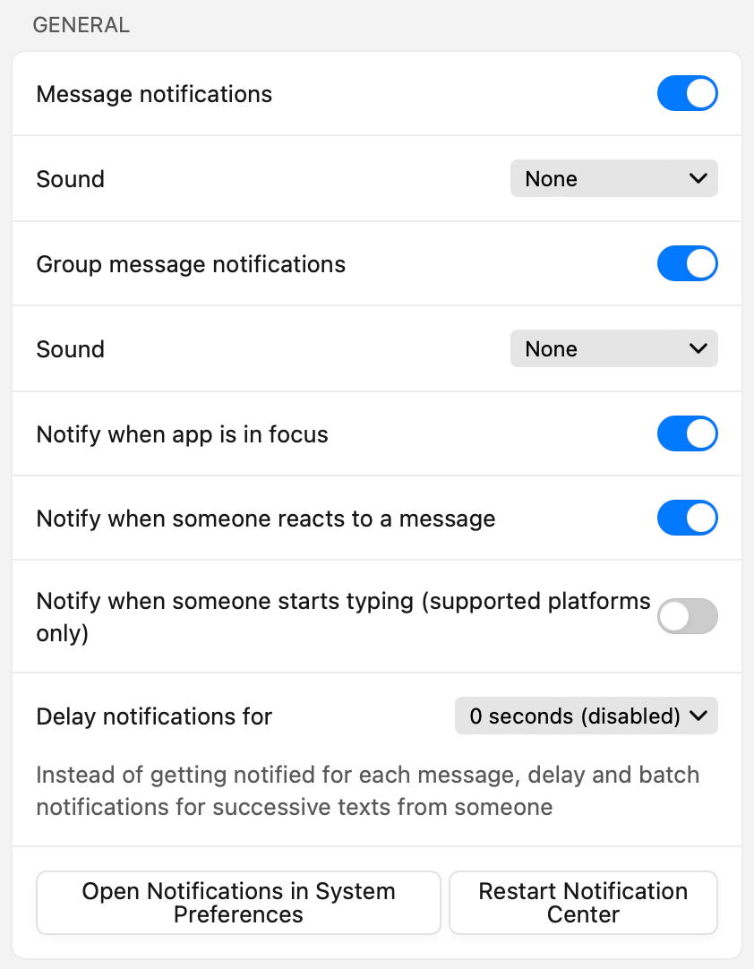 Text’s notification settings. Items are:
	A toggle for “Message notifications”. A dropdown for “Sound”. A toggle for “Group message notifications”. Another dropdown for “Sound”. A toggle for “Notify when app is in focus”. A toggle for “Notify when someone reacts to a message”. A toggle for “Notify when someone starts typing (supported platforms only)”. A dropdown for “Delay notifications for x seconds”, with explanation “Instead of getting notified for each message, delay and batch notifications for successive texts from someone”. There are also buttons “Open Notifications in System Preferences” and “Restart Notification Center”.