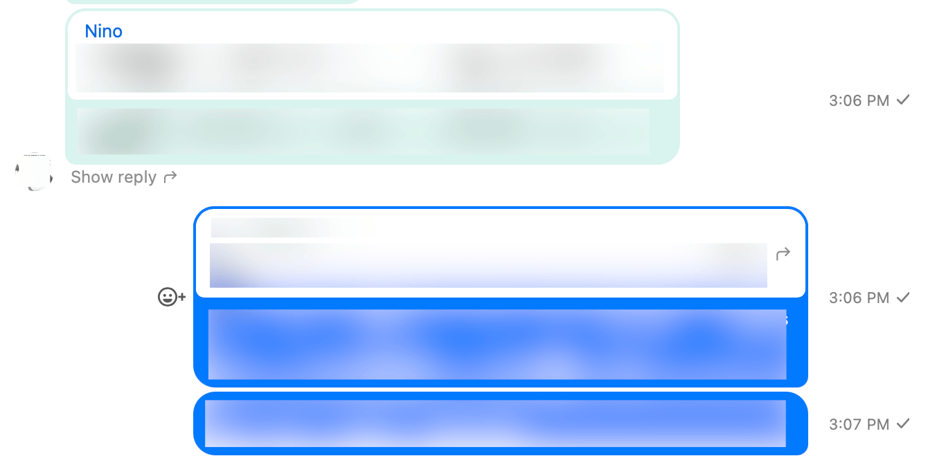 Screenshot of a chat conversation (with all the text blurred).
	The first item is a turquoise bubble containing a white box with a quoted message from Nino. The bottom half of the turquoise bubble contains the reply to Nino's message. Below the bubble is a button titled “Show reply”.

	Next is a right-aligned blue bubble, also containing a white box with a quoted message and some response text.